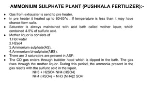 AMMONIUM SULPHATE PLANT (PUSHKALA FERTILIZER):-
● Gas from exhauster is send to pre heater.
● In pre heater it heated up to 60-65^c . If temperature is less than it may have
chance form salts.
● Saturator is always maintained with acid bath called mother liquor, which
contained 4-5% of sulfuric acid.
● Mother liquor is consists of
1.Hot water
2.H2so4
3.Ammonium sulphate(AS).
4.Ammonium bi-sulphate(ABS).
● There are 3 saturators are present in ASP.
● The CO gas enters through bubbler hood which is dipped in the bath. The gas
rises through the mother liquor. During this period, the ammonia present in the
gas reacts with the sulfuric acid in the liquor.
NH3 + H2SO4 NH4 (HSO4)
NH4 (HSO4) + NH3 (NH4)2 SO4
 
