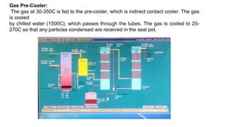 Gas Pre-Cooler:
The gas at 30-350C is fed to the pre-cooler, which is indirect contact cooler. The gas
is cooled
by chilled water (1500C), which passes through the tubes. The gas is cooled to 25-
270C so that any particles condensed are received in the seal pot.
 