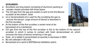 SCRUBBER:
● Scrubbers are long towers consisting of aluminum packing or
● wooden sheets provided with three layers.
● The CO gas from the gas pre-coolers is sent to the first Benzol
scrubber at the bottom. Solar
● oil or de-benzolised oil is used for the scrubbing the gas to
recover the benzol. Large amount of benzol is absorbed in
the first scrubber
● At the bottom of the first scrubber a certain level of de-
benzolised oil is maintained.
● CO gas from the top of the first scrubber is fed to the bottom of the second
scrubber in which it comes to contact with fresh de-benzolised oil, which
removes the trace of benzol remaining in the gas
● Solar oil is added if concentrated oil quantity is decrease in DBO.
● Bo will collected in BO tank.
● Benzolised oil is send to BDP(Benzol distillation plant).
 