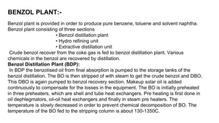 BENZOL PLANT:-
Benzol plant is provided in order to produce pure benzene, toluene and solvent naphtha.
Benzol plant consisting of three sections
• Benzol distillation plant
• Hydro refining unit
• Extractive distillation unit
Crude benzol recover from the coke gas is fed to benzol distillation plant. Various
chemicals in the benzol are recovered by distillation.
Benzol Distillation Plant (BDP):
In BDP the benzolised oil from final absorption is pumped to the storage tanks of the
benzol distillation. The BO is then stripped of with steam to get the crude benzol and DBO.
This DBO is again pumped to benzol recovery section. Makeup solar oil is added
continuously to compensate for the losses in the equipment. The BO is initially preheated
in three preheaters, which are shell and tube heat exchangers. Pre heating is first done in
oil dephlegmators, oil-oil heat exchangers and finally in steam pre heaters. The
temperature is slowly decreased in order to prevent chemical decomposition of BO. The
temperature of the BO fed to the stripping column is about 130-1350C.
 