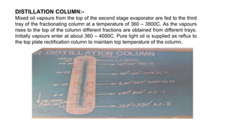 DISTILLATION COLUMN:-
Mixed oil vapours from the top of the second stage evaporator are fed to the third
tray of the fractionating column at a temperature of 360 – 3800C. As the vapours
rises to the top of the column different fractions are obtained from different trays.
Initially vapours enter at about 360 – 4000C. Pure light oil is supplied as reflux to
the top plate rectification column to maintain top temperature of the column.
 