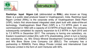 Rashtriya Ispat Nigam Ltd, (abbreviated as RINL), also known as Vizag
Steel, is a public steel producer based in Visakhapanam, India. Rashtriya Ispat
Nigam Limited (RINL) is the corporate entity of Visakhapatnam Steel Plant
(VSP), India's first shore-based integrated steel plant built with state-of-the-art
technology. Visakhapatnam Steel Plant (VSP) is a 7.3 MTPA plant. It was
commissioned in 1992 with a capacity of 3.0 MTPA of liquid steel. The company
subsequently completed its capacity expansion to 6.3 MTPA in April 2015 and
to 7.3 MTPA in December 2017. The company is having one subsidiary, viz.
Eastern Investment Limited (EIL) with 51% shareholding, which in turn is having
two subsidiaries, viz. M/s Orissa Mineral Development Company Ltd (OMDC)
and M/s Bisra Stone Lime Company Ltd (BSLC). The company has a
partnership in RINMOIL Ferro Alloys Private Limited and International Coal
Ventures Limited in the form of Joint Ventures with 50%.
 