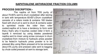 NAPHTHALENE ANTHRACENE FRACTION COLUMN
PROCESS DISCRIPTION:-
The naptha oil from TDS purity of
about 70-80% sent to drum crystallizer after storing
in tank with temperature 60-65°c.Drum crystallizer
consists of a rollers inside & contains 160 blades
fixed with drum.oil is sent to drum & contains water
to sprinkled inside the roller then roller
cooled,naptha oil is have a tendency to form solid
that,s that's why it touches cooled roller it form a
layer& it removed by using blades powdered
naptha sent to mixer using screw conveyor in drum
crystallizer.from mixture to hydraulic press powder
to be feded.In hydraulic press powder is to be
pressed &by using filters pressed oil to be removed
about 6% purity and pressed cake sent to bagging
by chute outlet.pressed oil sent to storage tank.
 