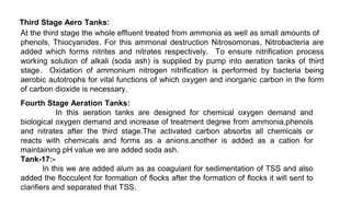 Third Stage Aero Tanks:
At the third stage the whole effluent treated from ammonia as well as small amounts of
phenols, Thiocyanides. For this ammonal destruction Nitrosomonas, Nitrobacteria are
added which forms nitrites and nitrates respectively. To ensure nitrification process
working solution of alkali (soda ash) is supplied by pump into aeration tanks of third
stage. Oxidation of ammonium nitrogen nitrification is performed by bacteria being
aerobic autotrophs for vital functions of which oxygen and inorganic carbon in the form
of carbon dioxide is necessary.
Fourth Stage Aeration Tanks:
In this aeration tanks are designed for chemical oxygen demand and
biological oxygen demand and increase of treatment degree from ammonia,phenols
and nitrates after the third stage.The activated carbon absorbs all chemicals or
reacts with chemicals and forms as a anions.another is added as a cation for
maintaining pH value we are added soda ash.
Tank-17:-
In this we are added alum as as coagulant for sedimentation of TSS and also
added the flocculent for formation of flocks after the formation of flocks it will sent to
clarifiers and separated that TSS.
 