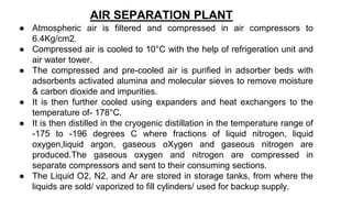 AIR SEPARATION PLANT
● Atmospheric air is filtered and compressed in air compressors to
6.4Kg/cm2.
● Compressed air is cooled to 10°C with the help of refrigeration unit and
air water tower.
● The compressed and pre-cooled air is purified in adsorber beds with
adsorbents activated alumina and molecular sieves to remove moisture
& carbon dioxide and impurities.
● It is then further cooled using expanders and heat exchangers to the
temperature of- 178°C.
● It is then distilled in the cryogenic distillation in the temperature range of
-175 to -196 degrees C where fractions of liquid nitrogen, liquid
oxygen,liquid argon, gaseous oXygen and gaseous nitrogen are
produced.The gaseous oxygen and nitrogen are compressed in
separate compressors and sent to their consuming sections.
● The Liquid O2, N2, and Ar are stored in storage tanks, from where the
liquids are sold/ vaporized to fill cylinders/ used for backup supply.
 