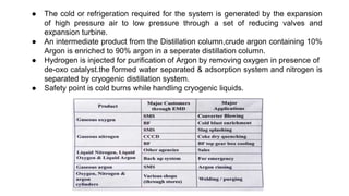 ● The cold or refrigeration required for the system is generated by the expansion
of high pressure air to low pressure through a set of reducing valves and
expansion turbine.
● An intermediate product from the Distillation column,crude argon containing 10%
Argon is enriched to 90% argon in a seperate distillation column.
● Hydrogen is injected for purification of Argon by removing oxygen in presence of
de-oxo catalyst.the formed water separated & adsorption system and nitrogen is
separated by cryogenic distillation system.
● Safety point is cold burns while handling cryogenic liquids.
 