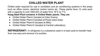 CHILLED WATER PLANT
Chilled water required for use in ventilation and air conditioning systems in the areas
such as office rooms, electrical control rooms etc. These plants have 12 units each
with a capacity to cool 180m3/hr of water from 16°C to 7°C.
Vizag Steel Plant contains 4 Chilled Water plants. They are
● Chilled Water Plant-I (located at Coke Ovens)
● Chilled Water Plant-II (located at Power plant area)
● Chilled Water Plant-III (located at Mills)
● Chilled Water Plant-IV (located at Central Laboratory)
REFRIGERANT:- A refrigerant is a substance used in a heat cycle to transfer heat
from one area and remove it to another .
 