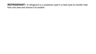 REFRIGERANT:- A refrigerant is a substance used in a heat cycle to transfer heat
from one area and remove it to another .
 