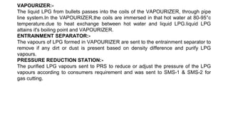 VAPOURIZER:-
The liquid LPG from bullets passes into the coils of the VAPOURIZER, through pipe
line system.In the VAPOURIZER,the coils are immersed in that hot water at 80-95°c
temperature.due to heat exchange between hot water and liquid LPG.liquid LPG
attains it's boiling point and VAPOURIZER.
ENTRAINMENT SEPARATOR:-
The vapours of LPG formed in VAPOURIZER are sent to the entrainment separator to
remove if any dirt or dust is present based on density difference and purify LPG
vapours.
PRESSURE REDUCTION STATION:-
The purified LPG vapours sent to PRS to reduce or adjust the pressure of the LPG
vapours according to consumers requirement and was sent to SMS-1 & SMS-2 for
gas cutting.
 