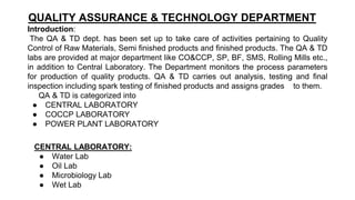 QUALITY ASSURANCE & TECHNOLOGY DEPARTMENT
Introduction:
The QA & TD dept. has been set up to take care of activities pertaining to Quality
Control of Raw Materials, Semi finished products and finished products. The QA & TD
labs are provided at major department like CO&CCP, SP, BF, SMS, Rolling Mills etc.,
in addition to Central Laboratory. The Department monitors the process parameters
for production of quality products. QA & TD carries out analysis, testing and final
inspection including spark testing of finished products and assigns grades to them.
QA & TD is categorized into
● CENTRAL LABORATORY
● COCCP LABORATORY
● POWER PLANT LABORATORY
CENTRAL LABORATORY:
● Water Lab
● Oil Lab
● Microbiology Lab
● Wet Lab
 