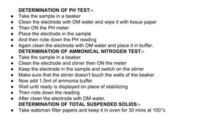 DETERMINATION OF PH TEST:-
● Take the sample in a beaker
● Clean the electrode with DM water and wipe it with tissue paper
● Then ON the PH meter
● Place the electrode in the sample
● And then note down the PH reading
● Again clean the electrode with DM water and place it in buffer.
DETERMINATION OF AMMONICAL NITROGEN TEST:-
● Take the sample in a beaker
● Clean the electrode and stirrer then ON the meter
● Keep the electrode in the sample and switch on the stirrer
● Make sure that the stirrer doesn't touch the walls of the beaker
● Now add 1.5ml of ammonia buffer
● Wait until ready is displayed on place of stabilizing
● Then note down the reading
● After clean the electrode with DM water.
DETERMINATION OF TOTAL SUSPENDED SOLIDS:-
● Take watsman filter papers and keep it in oven for 30 mins at 100°c
 