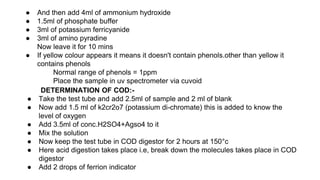 ● And then add 4ml of ammonium hydroxide
● 1.5ml of phosphate buffer
● 3ml of potassium ferricyanide
● 3ml of amino pyradine
Now leave it for 10 mins
● If yellow colour appears it means it doesn't contain phenols.other than yellow it
contains phenols
Normal range of phenols = 1ppm
Place the sample in uv spectrometer via cuvoid
DETERMINATION OF COD:-
● Take the test tube and add 2.5ml of sample and 2 ml of blank
● Now add 1.5 ml of k2cr2o7 (potassium di-chromate) this is added to know the
level of oxygen
● Add 3.5ml of conc.H2SO4+Agso4 to it
● Mix the solution
● Now keep the test tube in COD digestor for 2 hours at 150°c
● Here acid digestion takes place i.e, break down the molecules takes place in COD
digestor
● Add 2 drops of ferrion indicator
 