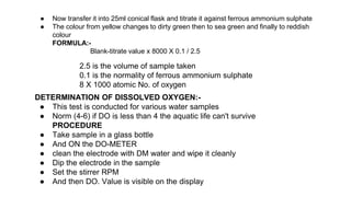 ● Now transfer it into 25ml conical flask and titrate it against ferrous ammonium sulphate
● The colour from yellow changes to dirty green then to sea green and finally to reddish
colour
FORMULA:-
Blank-titrate value x 8000 X 0.1 / 2.5
2.5 is the volume of sample taken
0.1 is the normality of ferrous ammonium sulphate
8 X 1000 atomic No. of oxygen
DETERMINATION OF DISSOLVED OXYGEN:-
● This test is conducted for various water samples
● Norm (4-6) if DO is less than 4 the aquatic life can't survive
PROCEDURE
● Take sample in a glass bottle
● And ON the DO-METER
● clean the electrode with DM water and wipe it cleanly
● Dip the electrode in the sample
● Set the stirrer RPM
● And then DO. Value is visible on the display
 