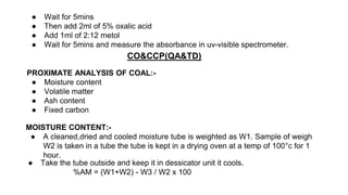 ● Wait for 5mins
● Then add 2ml of 5% oxalic acid
● Add 1ml of 2:12 metol
● Wait for 5mins and measure the absorbance in uv-visible spectrometer.
CO&CCP(QA&TD)
PROXIMATE ANALYSIS OF COAL:-
● Moisture content
● Volatile matter
● Ash content
● Fixed carbon
MOISTURE CONTENT:-
● A cleaned,dried and cooled moisture tube is weighted as W1. Sample of weigh
W2 is taken in a tube the tube is kept in a drying oven at a temp of 100°c for 1
hour.
● Take the tube outside and keep it in dessicator unit it cools.
%AM = (W1+W2) - W3 / W2 x 100
 