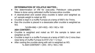 DETERMINATION OF VOLATILE MATTER:-
● The determination of VM for coal,coke, Petroleum coke,graphite
flakes is done using calibrated muffle furnace,silica crucible.
● A cleaned,dried and cooled silica crucible is taken and weighted as
w1 sample weight is noted as W2.
● Crucible is kept in a muffle Furnace at a temp of 950°c for 7mins.
● then the crucible is placed in a dessicator.after crucible is weighted as
W3.
%(VM+AM) = (W1+W2) - W3 / W2 x 100
ASH CONTENT:-
● Crucible is weighted and noted as W1 the sample is taken and
weighted as W2.
● Crucible is kept in a muffle Furnace at a temp of 500°c for 2 mins then
raise temp of muffle Furnace to 815°c for 1 ½ hour.
● After cooling the crucible along with ash is weighted as W3.
% ASH CONTENT = (W3 - W1) / W2 x 100
 