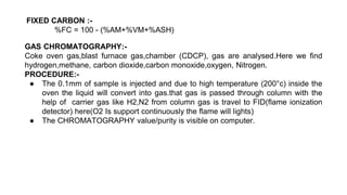 FIXED CARBON :-
%FC = 100 - (%AM+%VM+%ASH)
GAS CHROMATOGRAPHY:-
Coke oven gas,blast furnace gas,chamber (CDCP), gas are analysed.Here we find
hydrogen,methane, carbon dioxide,carbon monoxide,oxygen, Nitrogen.
PROCEDURE:-
● The 0.1mm of sample is injected and due to high temperature (200°c) inside the
oven the liquid will convert into gas.that gas is passed through column with the
help of carrier gas like H2,N2 from column gas is travel to FID(flame ionization
detector) here(O2 Is support continuously the flame will lights)
● The CHROMATOGRAPHY value/purity is visible on computer.
 