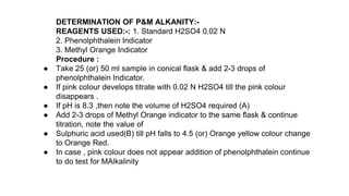 DETERMINATION OF P&M ALKANITY:-
REAGENTS USED:-: 1. Standard H2SO4 0.02 N
2. Phenolphthalein Indicator
3. Methyl Orange Indicator
Procedure :
● Take 25 (or) 50 ml sample in conical flask & add 2-3 drops of
phenolphthalein Indicator.
● If pink colour develops titrate with 0.02 N H2SO4 till the pink colour
disappears .
● If pH is 8.3 ,then note the volume of H2SO4 required (A)
● Add 2-3 drops of Methyl Orange indicator to the same flask & continue
titration, note the value of
● Sulphuric acid used(B) till pH falls to 4.5 (or) Orange yellow colour change
to Orange Red.
● In case , pink colour does not appear addition of phenolphthalein continue
to do test for MAlkalinity
 