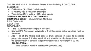 Calculate total ‘M’ &’ P ‘ Alkalinity as follows & express in mg & CaCO3 / litre.
Calculation :
● P-Alkanity = (A x 1000) / ml of sample
● M-Alkanity = (B x 1000) / ml of sample
● Total ALKANITY = (A-B) x 1000 / ml of sample
DETERMINATION OF SILICON CONTENT:-
CHEMICALS USED:-1. 5% Ammonium Molybdate
2. 5% Oxalic acid
3. 2:21 Metol
PROCEDURE:-
● Take 100 ml volume of sample in test tube.
● Now add 5% Ammonium Molybdate of 4 ml then green colour develops ,wait for
5 minutes.
● Add 4 ml of 5% Oxalic acid only in drum samples in order to neutralize
phosphate content & 1 ml of metol ,allow it to settle for 15 minutes & then check
the concentration of samples in spectrophotometer at wavelength of 90 nm.
CALCULATION:-
Silica content = Factor × absorbance (factor is 2.79)
 