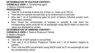 DETERMINATION OF SULPHUR CONTENT:-
CHEMICALS USED:-1. Conditioning agent
2. Barium Chloride powder
PROCEDURE:-
● Take 25 ml of sample & dilute it to 4 times i.e., make up to 100 ml
● Then take this sample into test tube up to marked level on rest tube
● Now add 1 ml of Conditioning agent & pinch of Barium Chloride powder such
white colour develops.
● Now, Check the concentration of sulphate in samples & note down the
corresponding values at 83-85 nm of wavelength using HACH meter on which the
values are displayed on screen.
DETERMINATION OF AMMONIA CONTENT:-
CHEMICALS USED:-1. Sodium Potassium Tatrate
2. Nesler’s Reagent
PROCEDURE:-
● Take 50 ml of CEP sample in conical flask.
● Then add 3 ml of Sodium Potassium Tatrate and 1 ml of Nesler’s reagent to
sample.
● Then, note the NH3 concentration using HACH meter at 31 nm wavelength & note
the corresponding values.
 