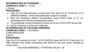 DETERMINATION OF HYDRAZINE :-
CHEMICALS USED:-1. 1:9 HCl
2. Dimab
PROCEDURE:-
● Take 50 ml of feed sample in conical flask Then add 2 ml of 1:9 HCl & 2 ml of
DIMAB (Di Methyl – Amino Benzaldehyde) reagent to sample.
● Note the Hydrazine (N2H4) Concentration using HACH meter at 31 nm
wavelength and note the corresponding values
● The phosphate content procedure is same as we do in CO & CPP lab and the
● test for hardness is same as in water lab.
DETERMINATION OF CALICIUM HARDNESS:-
CHEMICALS USED :- 1.4% NAOH
2.P&R INDICATOR
3.EDTA
PROCEDURE:-
Take the 50 ml sample and add 1 ml 4% NAOH to raise the PH to 10 and pinch of
P&R indicator.Then titrate immediately with EDTA.Till the pink colour changes to
purple colour.
CALCIUM HARDNESS = TITRATION VALUE × 20
 