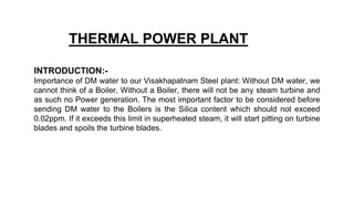 THERMAL POWER PLANT
INTRODUCTION:-
Importance of DM water to our Visakhapatnam Steel plant: Without DM water, we
cannot think of a Boiler, Without a Boiler, there will not be any steam turbine and
as such no Power generation. The most important factor to be considered before
sending DM water to the Boilers is the Silica content which should not exceed
0.02ppm. If it exceeds this limit in superheated steam, it will start pitting on turbine
blades and spoils the turbine blades.
 
