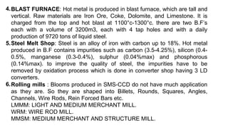BLAST FURNACE: Hot metal is produced in blast furnace, which are tall and
vertical. Raw materials are Iron Ore, Coke, Dolomite, and Limestone. It is
charged from the top and hot blast at 1100°c-1300°c. there are two B.F’s
each with a volume of 3200m3, each with 4 tap holes and with a daily
production of 9720 tons of liquid steel.
Steel Melt Shop: Steel is an alloy of iron with carbon up to 18%. Hot metal
produced in B.F contains impurities such as carbon (3.5-4.25%), silicon (0.4-
0.5%, manganese (0.3-0.4%), sulphur (0.04%max) and phosphorous
(0.14%max). to improve the quality of steel, the impurities have to be
removed by oxidation process which is done in converter shop having 3 LD
converters.
4.
5.
Rolling mills : Blooms produced in SMS-CCD do not have much application
as they are. So they are shaped into Billets, Rounds, Squares, Angles,
Channels, Wire Rods, Rein Forced Bars etc.
LMMM: LIGHT AND MEDIUM MERCHANT MILL.
WRM: WIRE ROD MILL.
MMSM: MEDIUM MERCHANT AND STRUCTURE MILL.
6.
 