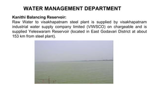 WATER MANAGEMENT DEPARTMENT
Kanithi Balancing Reservoir:
Raw Water to visakhapatnam steel plant is supplied by visakhapatnam
industrial water supply company limited (VIWSCO) on chargeable and is
supplied Yeleswaram Reservoir (located in East Godavari District at about
153 km from steel plant).
 
