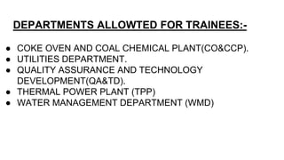 DEPARTMENTS ALLOWTED FOR TRAINEES:-
● COKE OVEN AND COAL CHEMICAL PLANT(CO&CCP).
● UTILITIES DEPARTMENT.
● QUALITY ASSURANCE AND TECHNOLOGY
DEVELOPMENT(QA&TD).
● THERMAL POWER PLANT (TPP)
● WATER MANAGEMENT DEPARTMENT (WMD)
 