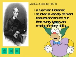 Matthias Schleiden (1838) a German Botanist studied a variety of plant tissues and found out that every type was made of many cells. 