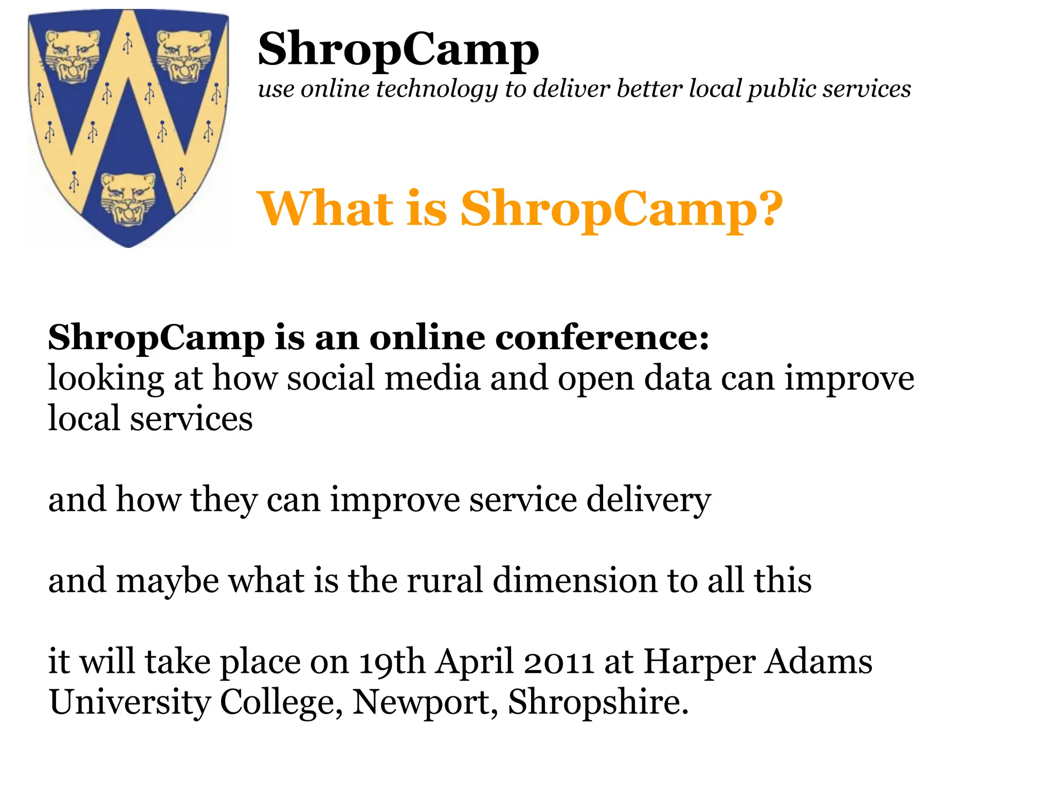 ShropCamp use online technology to deliver better local public services ShropCamp is an online conference: looking at how social media and open data can improve local services and how they can improve service delivery and maybe what is the rural dimension to all this it will take place on 19th April 2011 at Harper Adams University College, Newport, Shropshire. What is ShropCamp? 