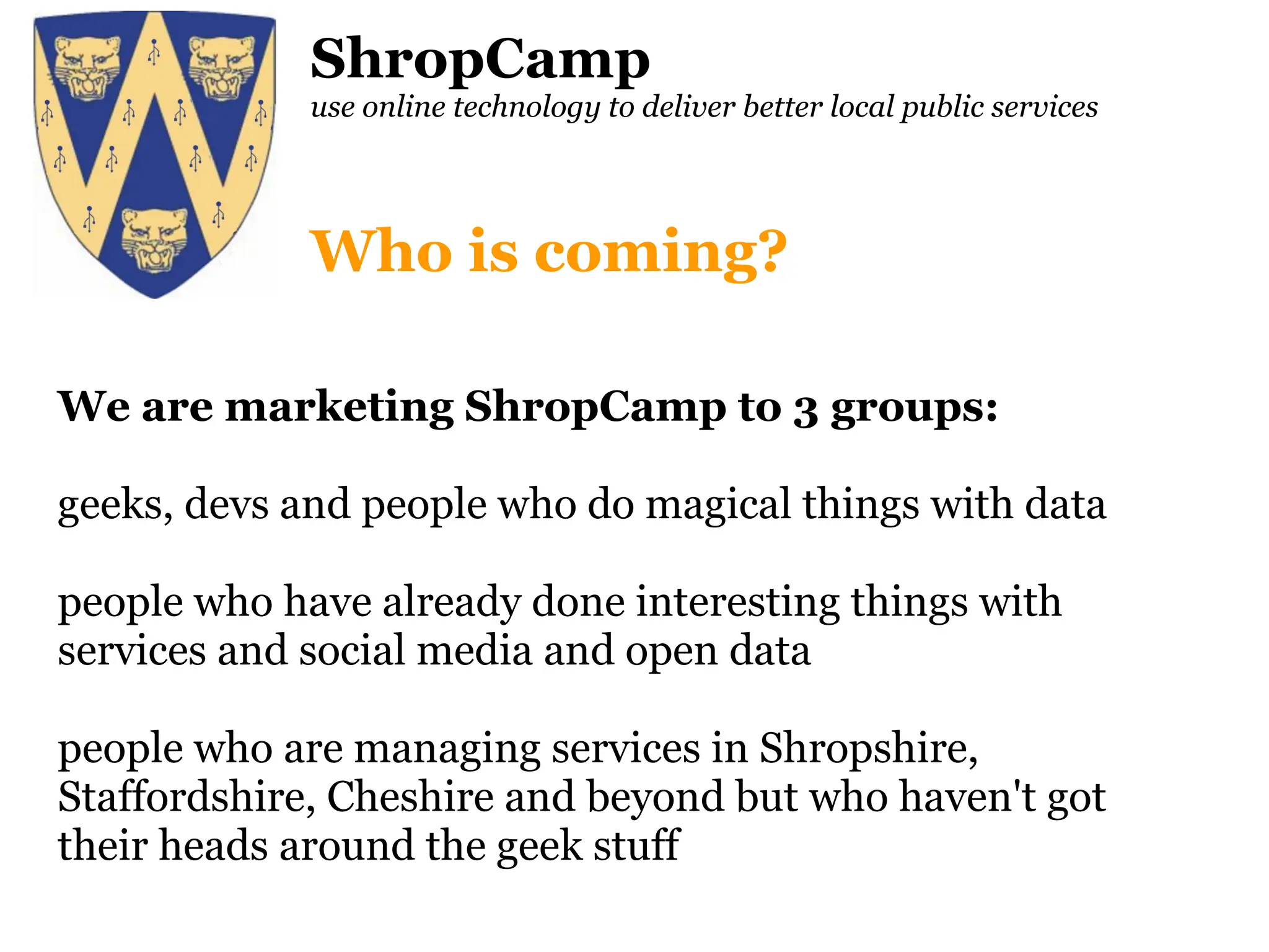 ShropCamp use online technology to deliver better local public services We are marketing ShropCamp to 3 groups: geeks, devs and people who do magical things with data people who have already done interesting things with services and social media and open data people who are managing services in Shropshire, Staffordshire, Cheshire and beyond but who haven't got their heads around the geek stuff Who is coming? 