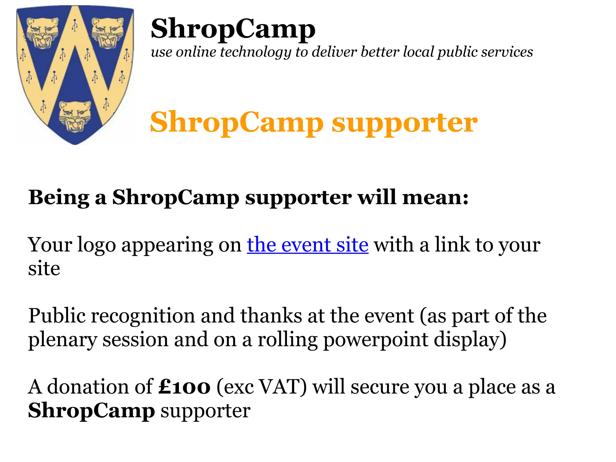 ShropCamp use online technology to deliver better local public services Being a ShropCamp supporter will mean: Your logo appearing on  the event site  with a link to your site Public recognition and thanks at the event (as part of the plenary session and on a rolling powerpoint display) A donation of  £100  (exc VAT) will secure you a place as a  ShropCamp  supporter ShropCamp supporter 
