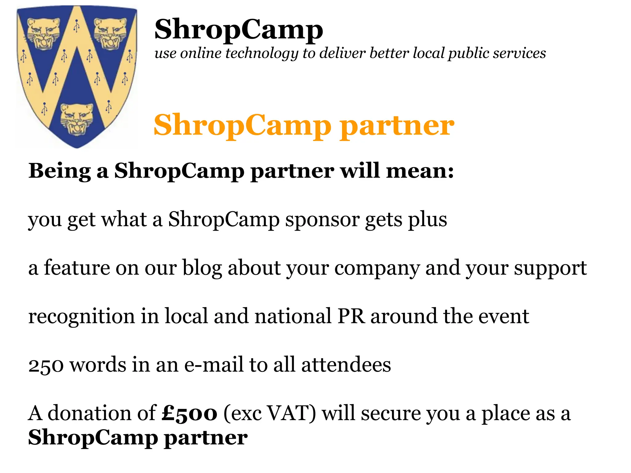 ShropCamp use online technology to deliver better local public services Being a ShropCamp partner will mean: you get what a ShropCamp sponsor gets plus a feature on our blog about your company and your support recognition in local and national PR around the event 250 words in an e-mail to all attendees A donation of  £500  (exc VAT) will secure you a place as a  ShropCamp   partner ShropCamp partner 