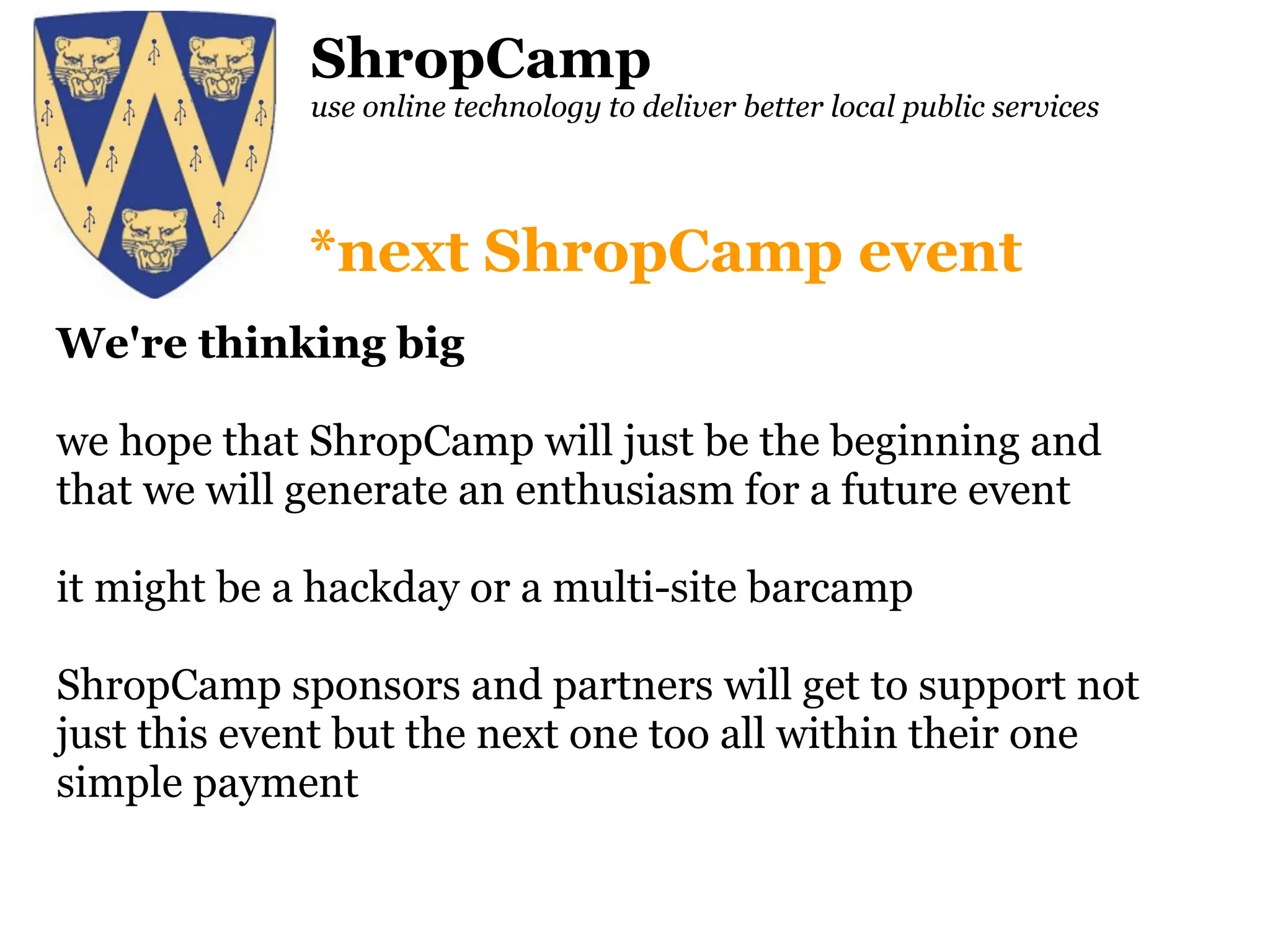ShropCamp use online technology to deliver better local public services We're thinking big we hope that ShropCamp will just be the beginning and that we will generate an enthusiasm for a future event it might be a hackday or a multi-site barcamp ShropCamp sponsors and partners will get to support not just this event but the next one too all within their one simple payment *next ShropCamp event 