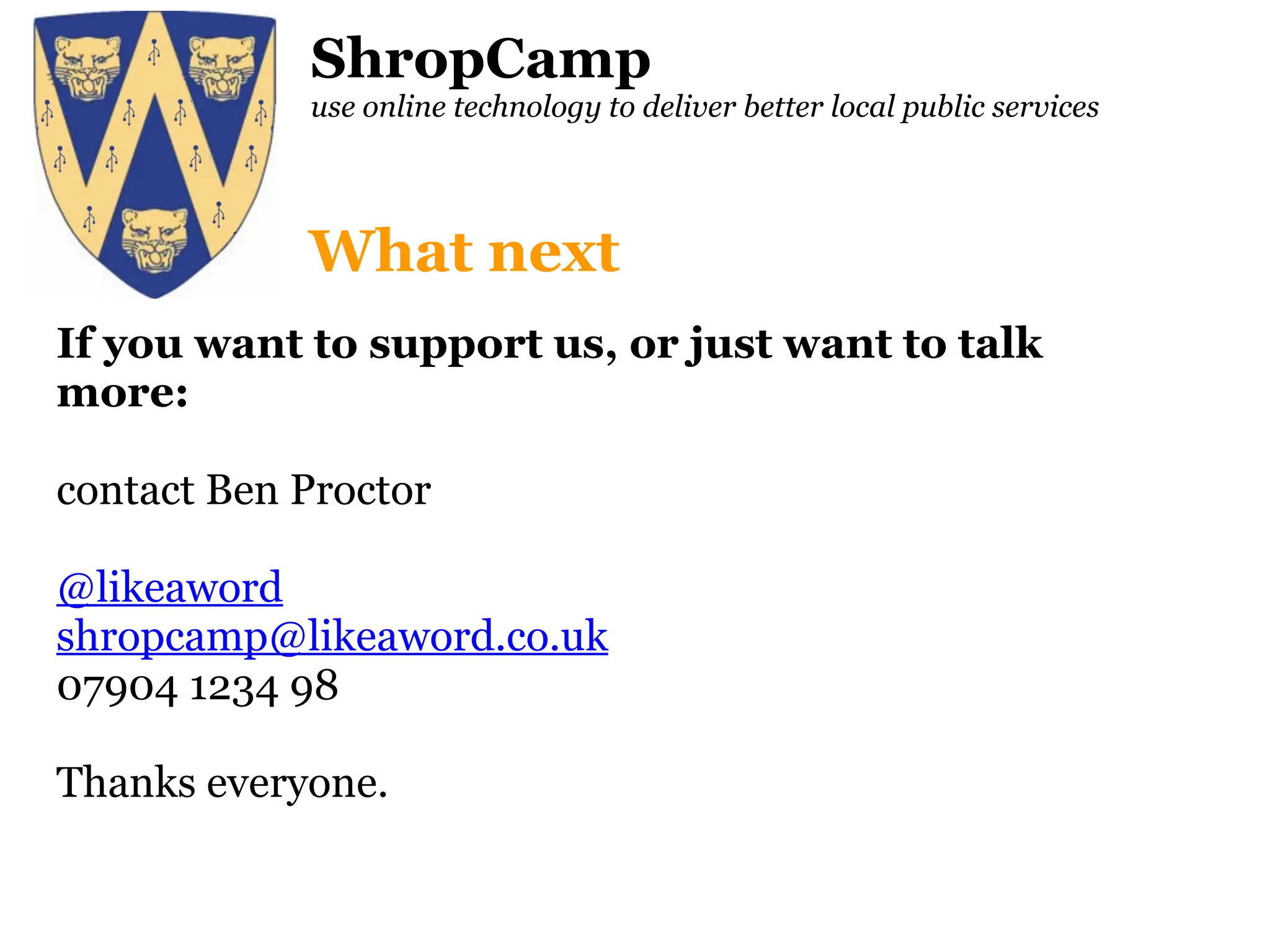 ShropCamp use online technology to deliver better local public services If you want to support us, or just want to talk more: contact Ben Proctor  @likeaword [email_address] 07904 1234 98 Thanks everyone. What next 