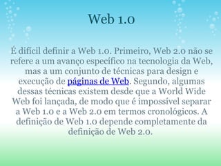 Web 1.0    É difícil definir a Web 1.0. Primeiro, Web 2.0 não se refere a um avanço específico na tecnologia da Web, mas a um conjunto de técnicas para design e execução de  páginas de Web . Segundo, algumas dessas técnicas existem desde que a World Wide Web foi lançada, de modo que é impossível separar a Web 1.0 e a Web 2.0 em termos cronológicos. A definição de Web 1.0 depende completamente da definição de Web 2.0.  