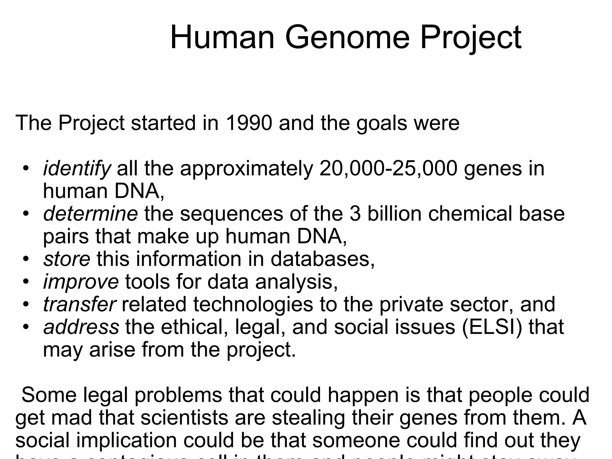                   Human Genome Project The Project started in 1990 and the goals were    identify  all the approximately 20,000-25,000 genes in human DNA,  determine  the sequences of the 3 billion chemical base pairs that make up human DNA,  store  this information in databases,  improve  tools for data analysis,  transfer  related technologies to the private sector, and  address  the ethical, legal, and social issues (ELSI) that may arise from the project.      Some legal problems that could happen is that people could get mad that scientists are stealing their genes from them. A social implication could be that someone could find out they have a contagious cell in them and people might stay away from them.     