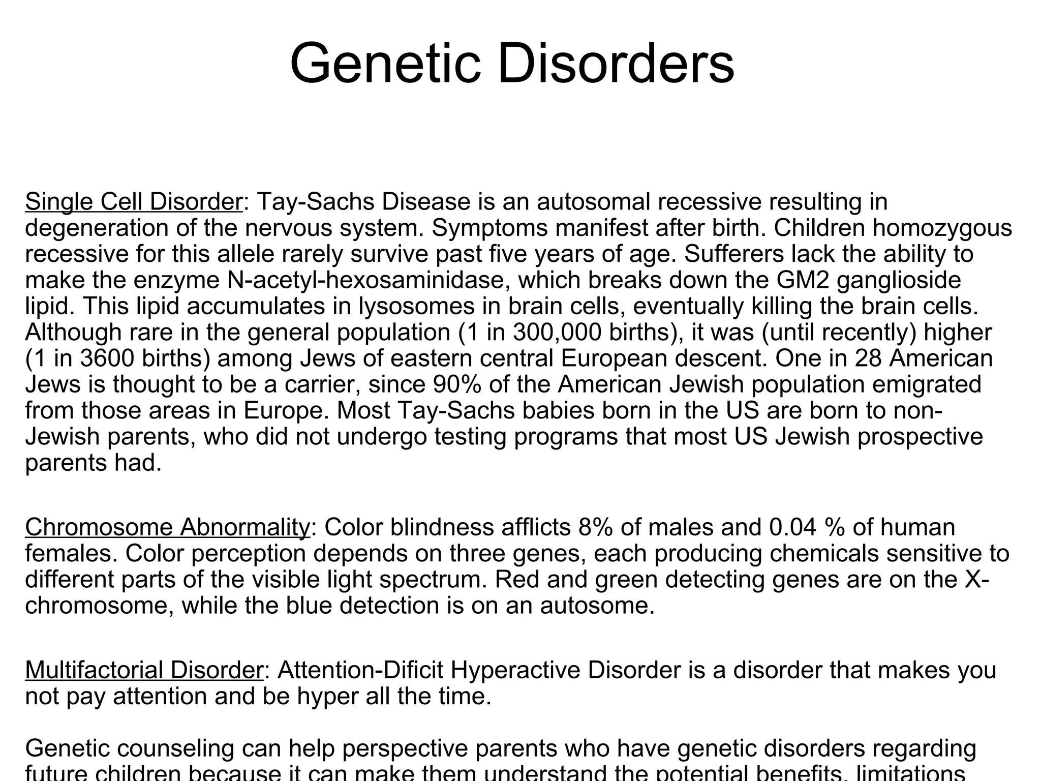                   Genetic Disorders Single Cell Disorder : Tay-Sachs Disease is an autosomal recessive resulting in degeneration of the nervous system. Symptoms manifest after birth. Children homozygous recessive for this allele rarely survive past five years of age. Sufferers lack the ability to make the enzyme N-acetyl-hexosaminidase, which breaks down the GM2 ganglioside lipid. This lipid accumulates in lysosomes in brain cells, eventually killing the brain cells. Although rare in the general population (1 in 300,000 births), it was (until recently) higher (1 in 3600 births) among Jews of eastern central European descent. One in 28 American Jews is thought to be a carrier, since 90% of the American Jewish population emigrated from those areas in Europe. Most Tay-Sachs babies born in the US are born to non-Jewish parents, who did not undergo testing programs that most US Jewish prospective parents had.   Chromosome Abnormality : Color blindness afflicts 8% of males and 0.04 % of human females. Color perception depends on three genes, each producing chemicals sensitive to different parts of the visible light spectrum. Red and green detecting genes are on the X-chromosome, while the blue detection is on an autosome.   Multifactorial Disorder : Attention-Dificit Hyperactive Disorder is a disorder that makes you not pay attention and be hyper all the time.   Genetic counseling can help perspective parents who have genetic disorders regarding future children because it can make them understand the potential benefits, limitations and  risk of a genetic test.   Karyotypes are used to predict genetic disorders because if someone is missing a chromosome or has one more than they should, they will know if someone has a genetic disorder. 