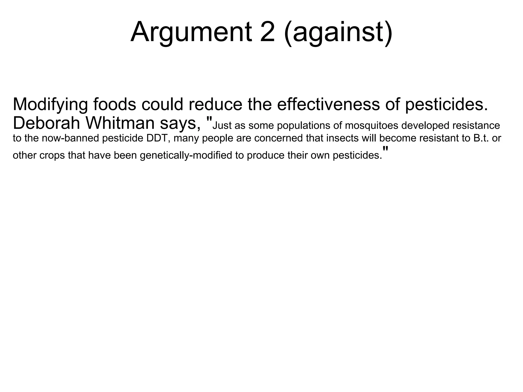 Argument 2 (against) Modifying foods could reduce the effectiveness of pesticides. Deborah Whitman says, " Just as some populations of mosquitoes developed resistance to the now-banned pesticide DDT, many people are concerned that insects will become resistant to B.t. or other crops that have been genetically-modified to produce their own pesticides. " 