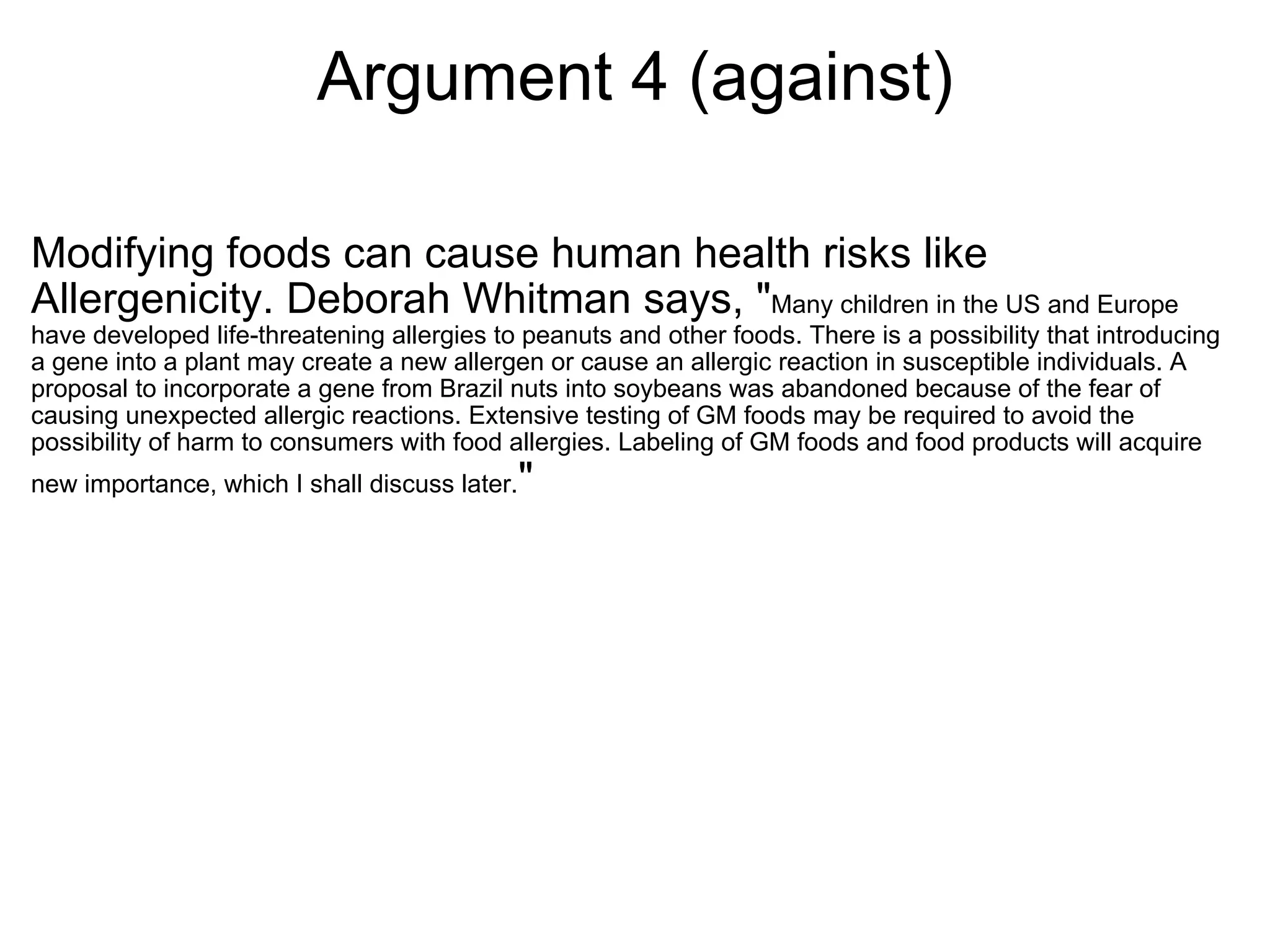 Argument 4 (against) Modifying foods can cause human health risks like Allergenicity. Deborah Whitman says, " Many children in the US and Europe have developed life-threatening allergies to peanuts and other foods. There is a possibility that introducing a gene into a plant may create a new allergen or cause an allergic reaction in susceptible individuals. A proposal to incorporate a gene from Brazil nuts into soybeans was abandoned because of the fear of causing unexpected allergic reactions. Extensive testing of GM foods may be required to avoid the possibility of harm to consumers with food allergies. Labeling of GM foods and food products will acquire new importance, which I shall discuss later. " 
