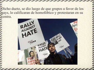 Dicho dueto, se dio luego de que grupos a favor de los gays, lo calificaran de homofóbico y protestaran en su contra. 