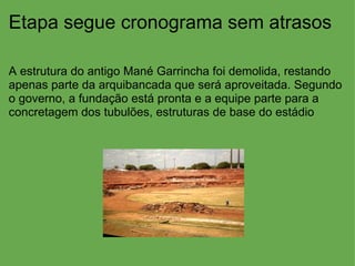 Etapa segue cronograma sem atrasos A estrutura do antigo Mané Garrincha foi demolida, restando apenas parte da arquibancada que será aproveitada. Segundo o governo, a fundação está pronta e a equipe parte para a concretagem dos tubulões, estruturas de base do estádio 