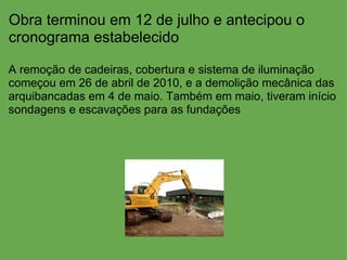Obra terminou em 12 de julho e antecipou o cronograma estabelecido A remoção de cadeiras, cobertura e sistema de iluminação começou em 26 de abril de 2010, e a demolição mecânica das arquibancadas em 4 de maio. Também em maio, tiveram início sondagens e escavações para as fundações  