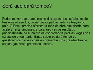 Será que dará tempo? Podemos ver que o andamento das obras nos estádios estão bastante atrasados, o que preocupa bastante a situação do país. O Brasil precisa oferecer a mão de obra qualificada para acelerar este processo, e para isso vemos resultado principalmente no aumento da concorrência para as vagas nos cursos de engenharia. Basta saber se dará tempo de qualificarmos o nosso país e apresentar uma grande obra de construção neste grandioso evento.. 