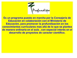 Es un programa puesto en marcha por la Consejería de
Educación en colaboración con el Ministerio de
Educación, para promover la profundización en los
conocimientos curriculares mas allá de lo que se plantea
de manera ordinaria en el aula , con especial interés en el
desarrollo de proyectos de caracter científico.