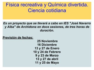 Física recreativa y Química divertida.
Ciencia cotidiana
Es un proyecto que se llevará a cabo en IES "José Navarro
y Alba" de Archidona en doce sesiones, de tres horas de
duración.
Previsión de fechas:
25 Noviembre
16 Diciembre
13 y 27 de Enero
10 y 24 de Febrero
9 y 23 de Marzo
13 y 27 de abril
11 y 25 de Mayo