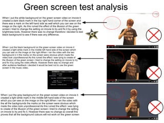 Green screen test analysis When i put the white background on the green screen video on imovie it created a dark black mark in the top right hand corner of the screen and there was a mark on the left hand side as well which you can see on the image on the right. As this ruined the effect of the illiusion of the green screen i tried to change the setting on imovie to try and fix it by using the brightness tools. However there was no change therefore i decided to test black background to see if there was any difference. When i put the black background on the green screen video on imovie it created a light white mark in the middle left hand side of the screen which you can see on the image on the right.When i ran the video with the two background in it the marks on the screen were obvious which made the video look unprofessional.As this ruined the effect i was tying to create of the illiusion of the green screen i tried to change the setting on imovie to try and fix it by using the video effects. However there was no change and after audience feedback i decided it would be best not to use the green screen in the music video. When i put the grey background on the green screen video on imovie it created a light white mark in the middle left hand side of the screen which you can see on the image on the right.When i ran the video with the all the backgrounds the marks on the screen were obvious which made the video look unprofessional.As this ruined the effect i was tying to create of the illiusion of the green screen i tried to change the setting on imovie to try and fix it. However there was no change so overall this proves that all the background colours will not work on the green screen 