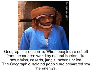 Geographic isolation- is When people are cut off from the modern world by natural barriers like mountains, deserts, jungle, oceans or ice. The Geographic isolated people are separated frm the enemys.