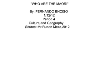"WHO ARE THE MAORI"

  By: FERNANDO ENCISO
            1/12/12
           Period 4
  Culture and Geography
Source: Mr.Ruben Meza,2012
 
