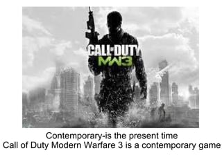   Contemporary-is the present time Call of Duty Modern Warfare 3 is a contemporary game 